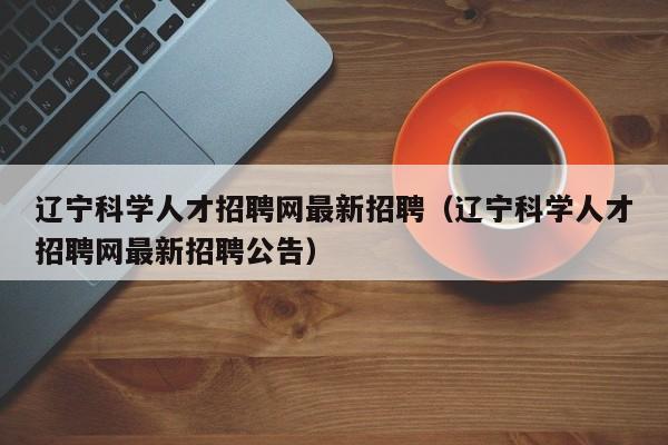 辽宁科学人才招聘网最新招聘（辽宁科学人才招聘网最新招聘公告）-第1张图片-科学人才网 - 优质科学人才招聘平台