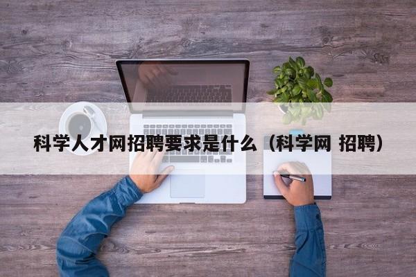 科学人才网招聘要求是什么（科学网 招聘）-第1张图片-科学人才网 - 优质科学人才招聘平台