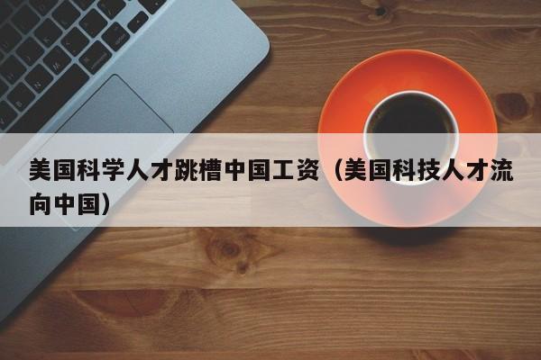 美国科学人才跳槽中国工资（美国科技人才流向中国）-第1张图片-科学人才网 - 优质科学人才招聘平台