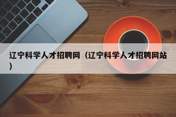 辽宁科学人才招聘网（辽宁科学人才招聘网站）-第1张图片-科学人才网 - 优质科学人才招聘平台