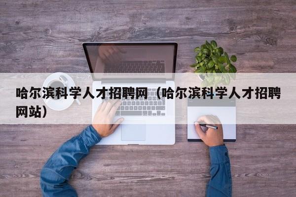 哈尔滨科学人才招聘网（哈尔滨科学人才招聘网站）-第1张图片-科学人才网 - 优质科学人才招聘平台