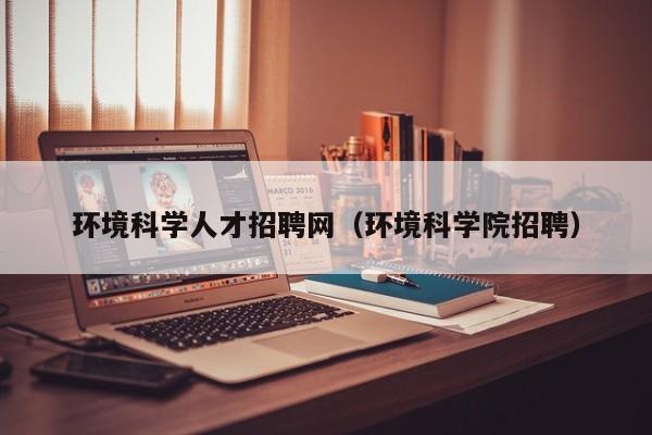 环境科学人才招聘网（环境科学院招聘）-第1张图片-科学人才网 - 优质科学人才招聘平台