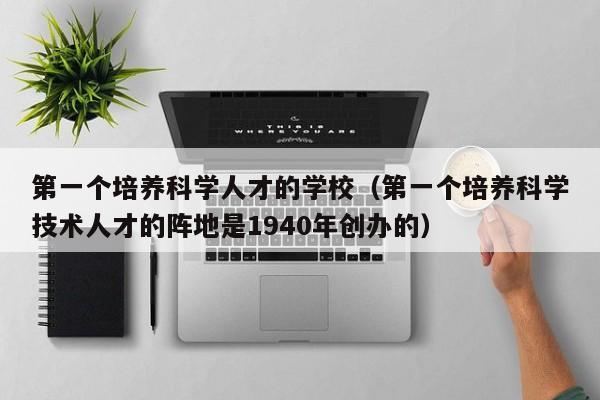 第一个培养科学人才的学校（第一个培养科学技术人才的阵地是1940年创办的）-第1张图片-科学人才网 - 优质科学人才招聘平台
