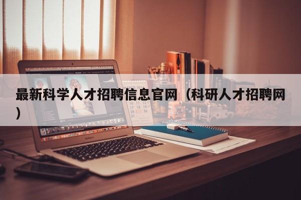 最新科学人才招聘信息官网（科研人才招聘网）-第1张图片-科学人才网 - 优质科学人才招聘平台