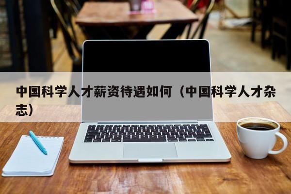 中国科学人才薪资待遇如何（中国科学人才杂志）-第1张图片-科学人才网 - 优质科学人才招聘平台