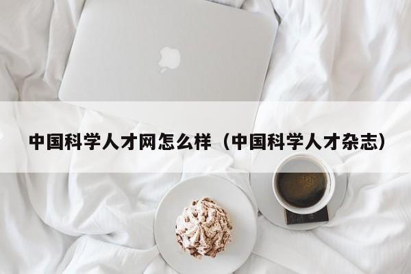 中国科学人才网怎么样（中国科学人才杂志）-第1张图片-科学人才网 - 优质科学人才招聘平台