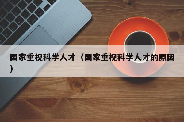 国家重视科学人才（国家重视科学人才的原因）-第1张图片-科学人才网 - 优质科学人才招聘平台