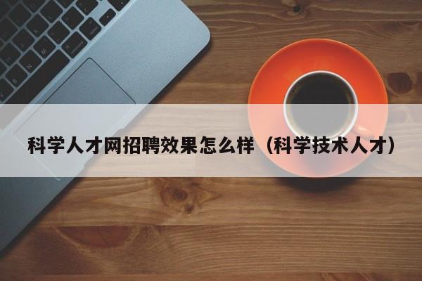 科学人才网招聘效果怎么样（科学技术人才）-第1张图片-科学人才网 - 优质科学人才招聘平台