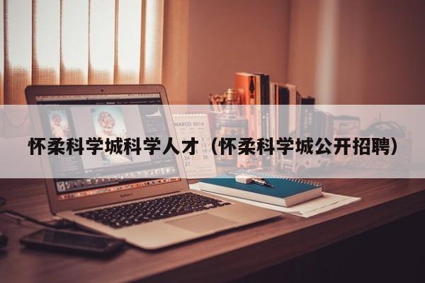 怀柔科学城科学人才（怀柔科学城公开招聘）-第1张图片-科学人才网 - 优质科学人才招聘平台