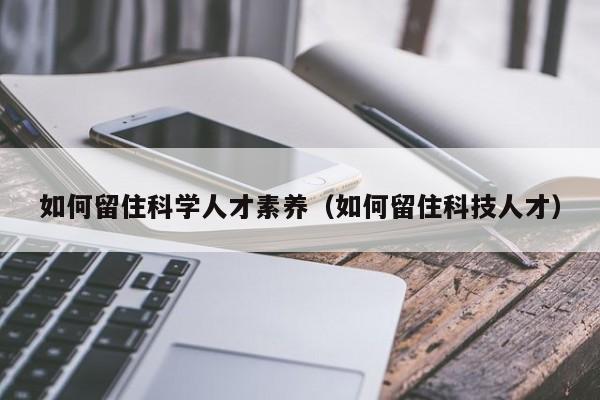 如何留住科学人才素养（如何留住科技人才）-第1张图片-科学人才网 - 优质科学人才招聘平台