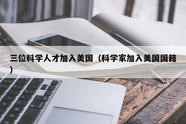 三位科学人才加入美国（科学家加入美国国籍）-第1张图片-科学人才网 - 优质科学人才招聘平台