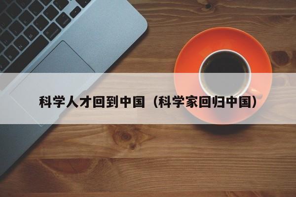 科学人才回到中国（科学家回归中国）-第1张图片-科学人才网 - 优质科学人才招聘平台