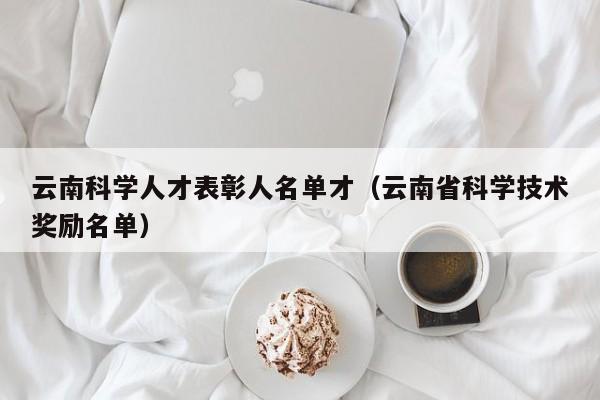 云南科学人才表彰人名单才（云南省科学技术奖励名单）-第1张图片-科学人才网 - 优质科学人才招聘平台