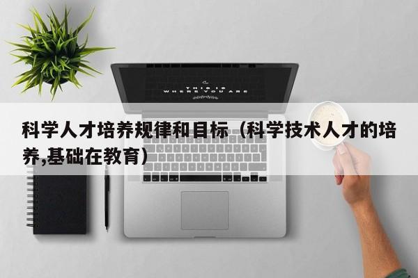 科学人才培养规律和目标（科学技术人才的培养,基础在教育）-第1张图片-科学人才网 - 优质科学人才招聘平台