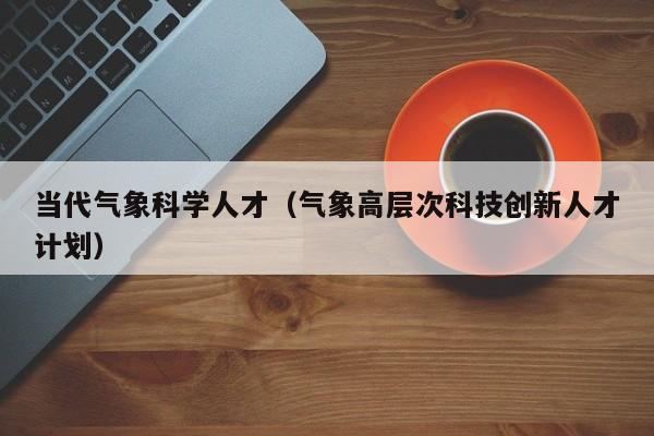 当代气象科学人才（气象高层次科技创新人才计划）-第1张图片-科学人才网 - 优质科学人才招聘平台