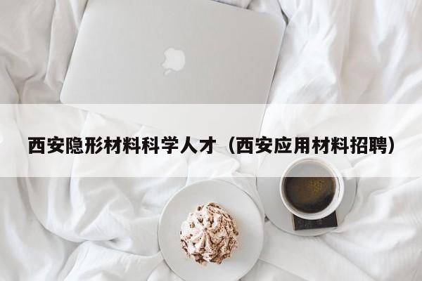 西安隐形材料科学人才（西安应用材料招聘）-第1张图片-科学人才网 - 优质科学人才招聘平台