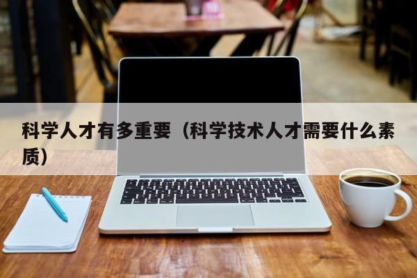 科学人才有多重要（科学技术人才需要什么素质）-第1张图片-科学人才网 - 优质科学人才招聘平台