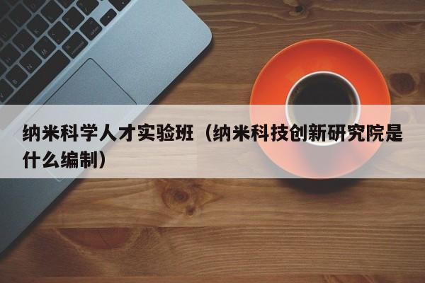 纳米科学人才实验班（纳米科技创新研究院是什么编制）-第1张图片-科学人才网 - 优质科学人才招聘平台