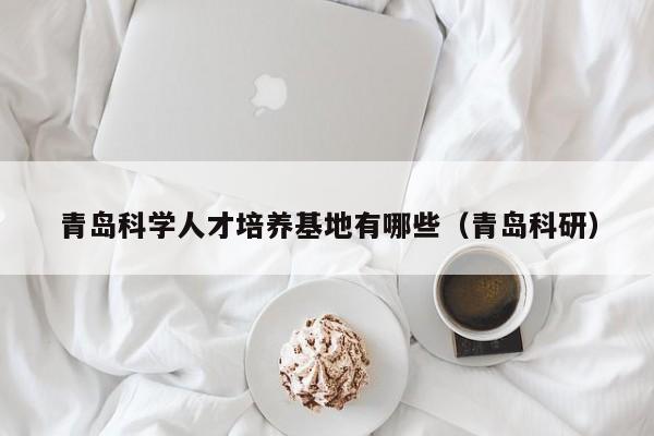 青岛科学人才培养基地有哪些（青岛科研）-第1张图片-科学人才网 - 优质科学人才招聘平台