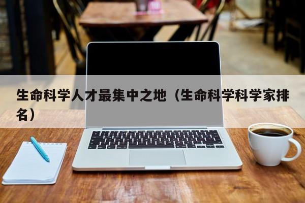 生命科学人才最集中之地（生命科学科学家排名）-第1张图片-科学人才网 - 优质科学人才招聘平台