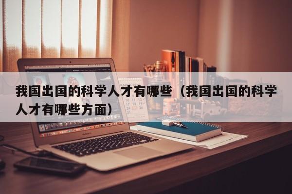 我国出国的科学人才有哪些（我国出国的科学人才有哪些方面）-第1张图片-科学人才网 - 优质科学人才招聘平台