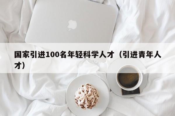 国家引进100名年轻科学人才（引进青年人才）-第1张图片-科学人才网 - 优质科学人才招聘平台