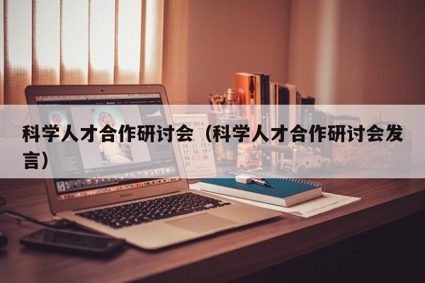 科学人才合作研讨会（科学人才合作研讨会发言）-第1张图片-科学人才网 - 优质科学人才招聘平台
