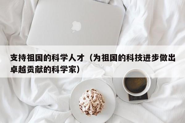 支持祖国的科学人才（为祖国的科技进步做出卓越贡献的科学家）-第1张图片-科学人才网 - 优质科学人才招聘平台