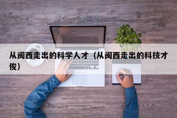 从闽西走出的科学人才（从闽西走出的科技才俊）-第1张图片-科学人才网 - 优质科学人才招聘平台