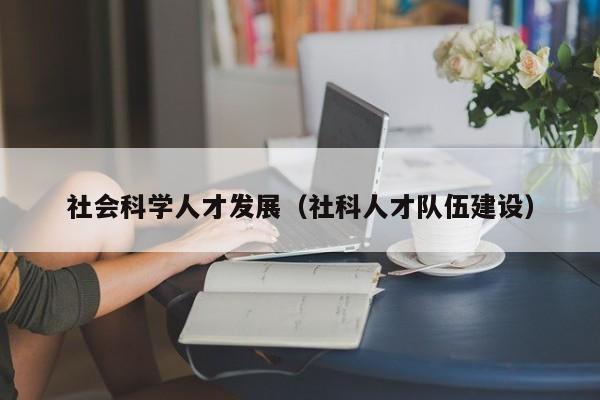 社会科学人才发展（社科人才队伍建设）-第1张图片-科学人才网 - 优质科学人才招聘平台