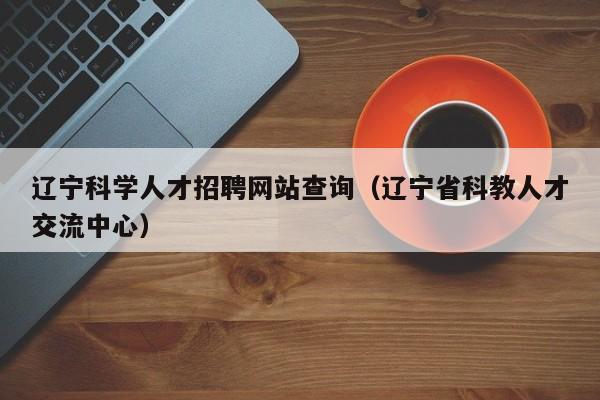 辽宁科学人才招聘网站查询（辽宁省科教人才交流中心）-第1张图片-科学人才网 - 优质科学人才招聘平台