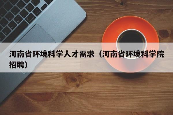 河南省环境科学人才需求（河南省环境科学院招聘）-第1张图片-科学人才网 - 优质科学人才招聘平台