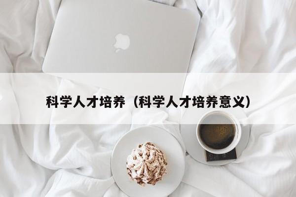 科学人才培养（科学人才培养意义）-第1张图片-科学人才网 - 优质科学人才招聘平台