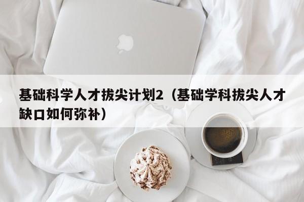 基础科学人才拔尖计划2（基础学科拔尖人才缺口如何弥补）-第1张图片-科学人才网 - 优质科学人才招聘平台