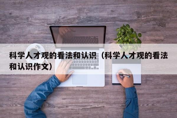 科学人才观的看法和认识（科学人才观的看法和认识作文）-第1张图片-科学人才网 - 优质科学人才招聘平台