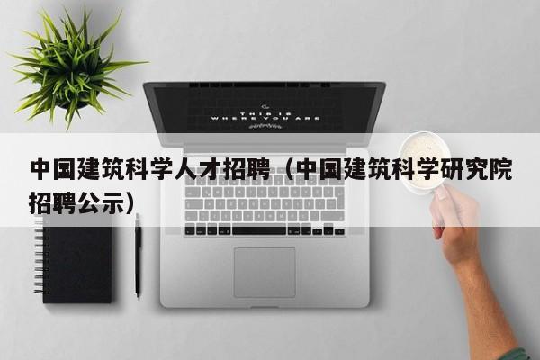 中国建筑科学人才招聘（中国建筑科学研究院招聘公示）-第1张图片-科学人才网 - 优质科学人才招聘平台