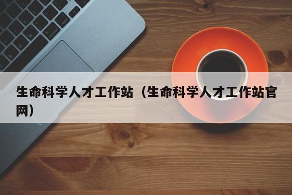 生命科学人才工作站（生命科学人才工作站官网）-第1张图片-科学人才网 - 优质科学人才招聘平台