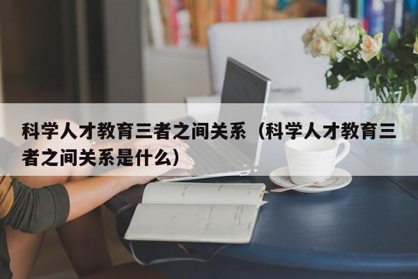 科学人才教育三者之间关系（科学人才教育三者之间关系是什么）-第1张图片-科学人才网 - 优质科学人才招聘平台