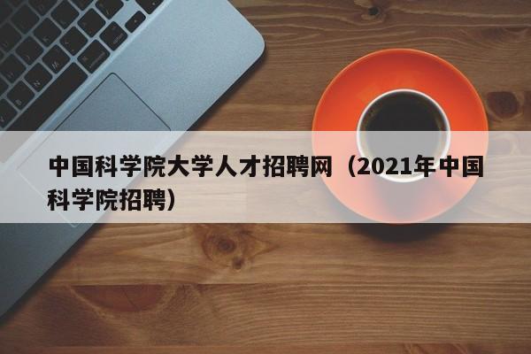 中国科学院大学人才招聘网（2021年中国科学院招聘）-第1张图片-科学人才网 - 优质科学人才招聘平台