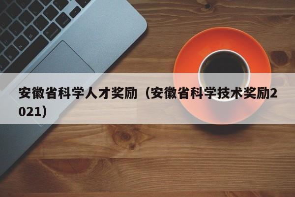 安徽省科学人才奖励（安徽省科学技术奖励2021）-第1张图片-科学人才网 - 优质科学人才招聘平台
