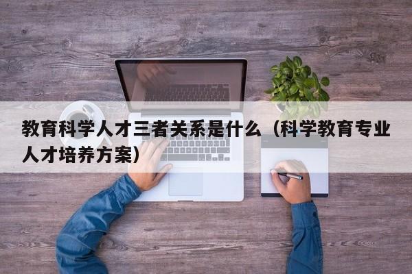 教育科学人才三者关系是什么（科学教育专业人才培养方案）-第1张图片-科学人才网 - 优质科学人才招聘平台