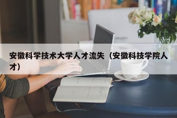 安徽科学技术大学人才流失（安徽科技学院人才）-第1张图片-科学人才网 - 优质科学人才招聘平台