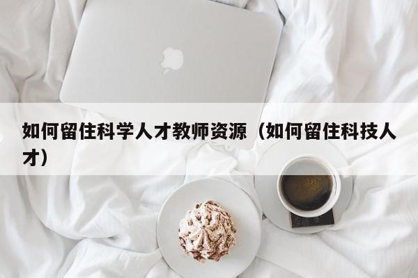 如何留住科学人才教师资源（如何留住科技人才）-第1张图片-科学人才网 - 优质科学人才招聘平台