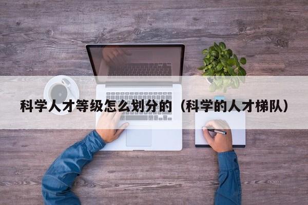 科学人才等级怎么划分的（科学的人才梯队）-第1张图片-科学人才网 - 优质科学人才招聘平台