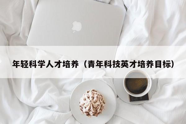 年轻科学人才培养（青年科技英才培养目标）-第1张图片-科学人才网 - 优质科学人才招聘平台