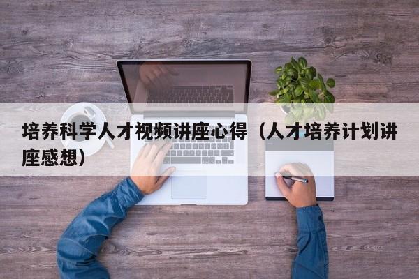 培养科学人才视频讲座心得（人才培养计划讲座感想）-第1张图片-科学人才网 - 优质科学人才招聘平台