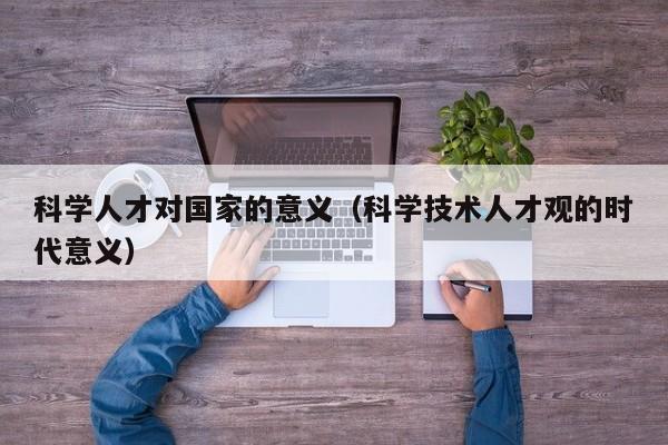 科学人才对国家的意义（科学技术人才观的时代意义）-第1张图片-科学人才网 - 优质科学人才招聘平台