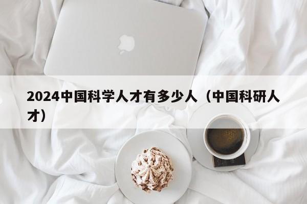 2024中国科学人才有多少人（中国科研人才）-第1张图片-科学人才网 - 优质科学人才招聘平台