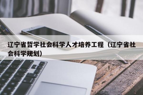 辽宁省哲学社会科学人才培养工程（辽宁省社会科学规划）-第1张图片-科学人才网 - 优质科学人才招聘平台