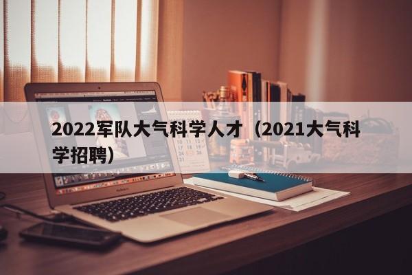 2022军队大气科学人才（2021大气科学招聘）-第1张图片-科学人才网 - 优质科学人才招聘平台